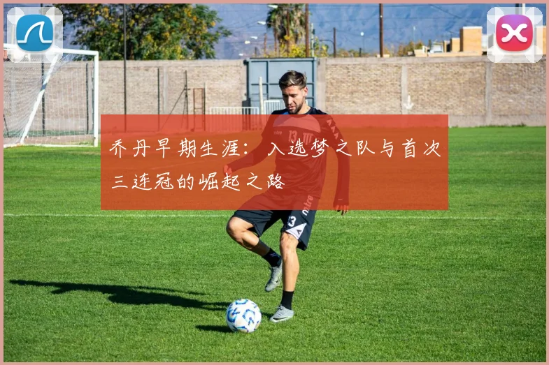 乔丹早期生涯：入选梦之队与首次三连冠的崛起之路
