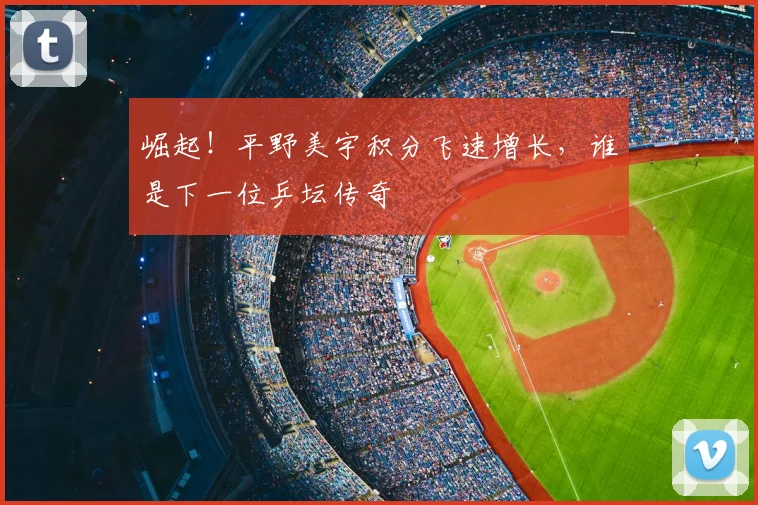 崛起！平野美宇积分飞速增长，谁是下一位乒坛传奇