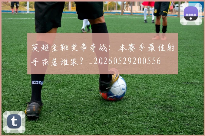 英超金靴奖争夺战：本赛季最佳射手花落谁家？_20260529200556