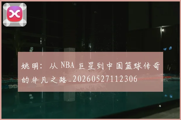 姚明:从 NBA 巨星到中国篮球传奇的非凡之路_20260527112306