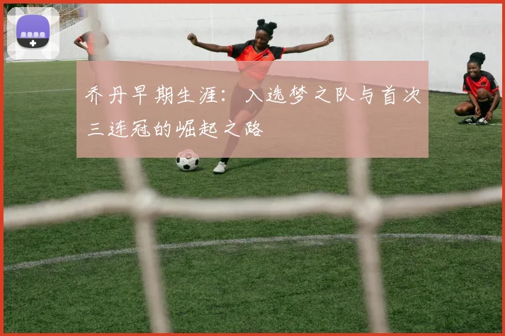 乔丹早期生涯：入选梦之队与首次三连冠的崛起之路