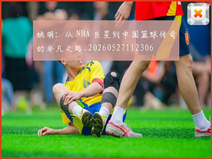 姚明:从 NBA 巨星到中国篮球传奇的非凡之路_20260527112306