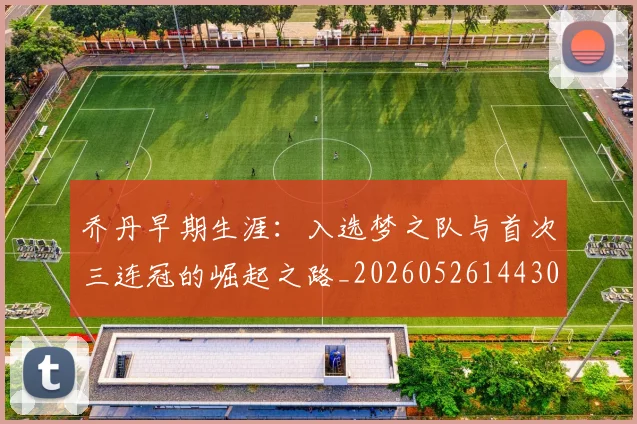 乔丹早期生涯：入选梦之队与首次三连冠的崛起之路_20260526144302
