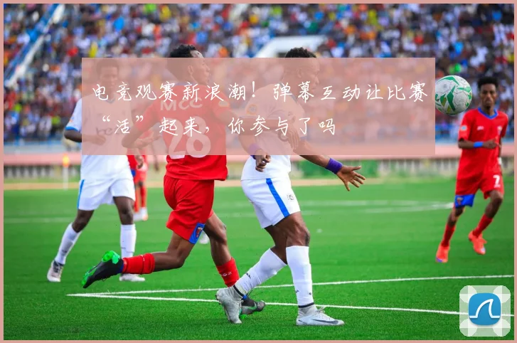 电竞观赛新浪潮!弹幕互动让比赛“活”起来,你参与了吗