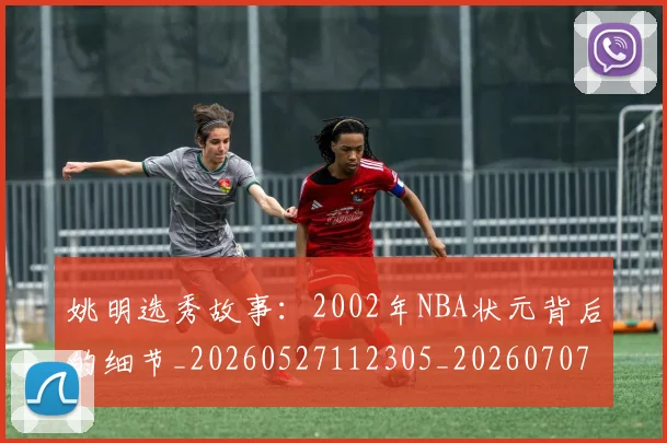 姚明选秀故事:2002年NBA状元背后的细节_20260527112305_20260707143614