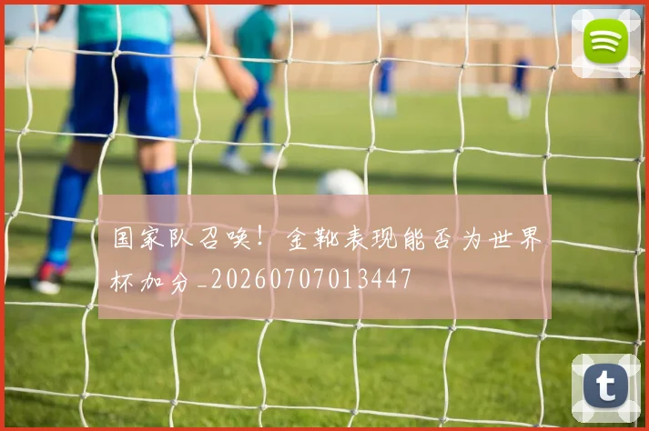 国家队召唤!金靴表现能否为世界杯加分_20260707013447